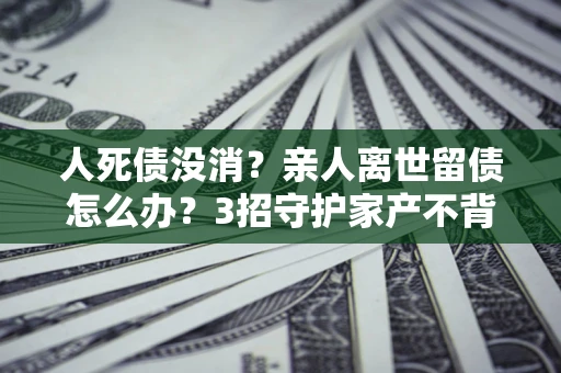 武汉人死债没消？亲人离世留债怎么办？3招守护家产不背锅