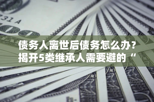 武汉债务人离世后债务怎么办？揭开5类继承人需要避的“坑”